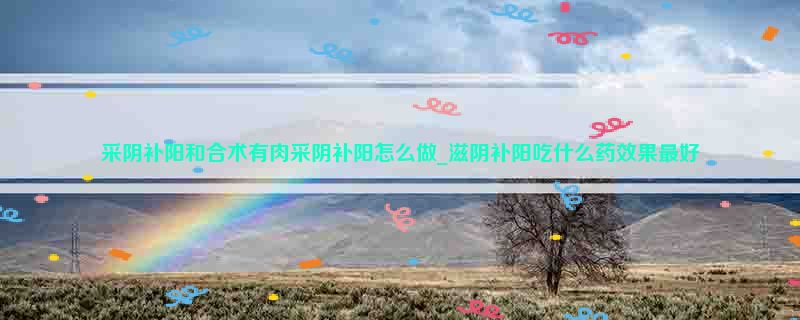 采阴补阳和合术有肉采阴补阳怎么做_滋阴补阳吃什么药效果最好