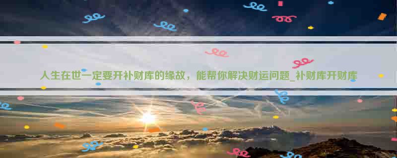 人生在世一定要开补财库的缘故，能帮你解决财运问题_补财库开财库