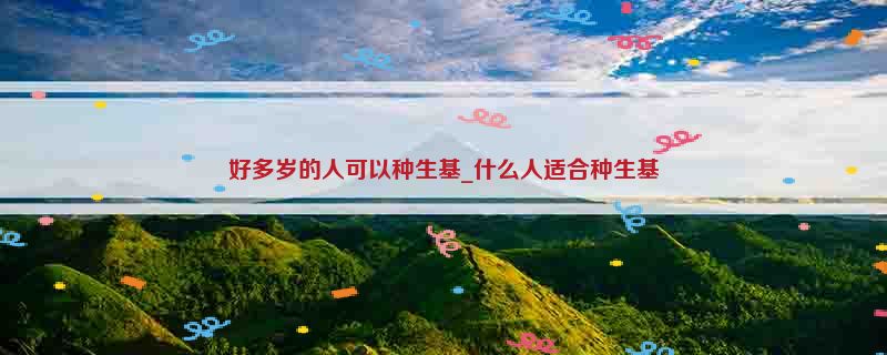 好多岁的人可以种生基_什么人适合种生基