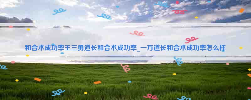 和合术成功率王三勇道长和合术成功率_一方道长和合术成功率怎么样