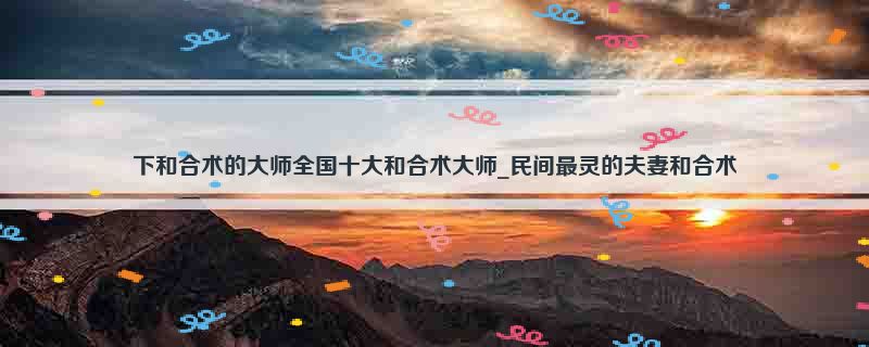 下和合术的大师全国十大和合术大师_民间最灵的夫妻和合术