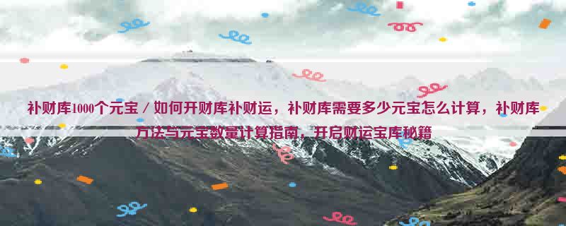 补财库1000个元宝／如何开财库补财运，补财库需要多少元宝怎么计算，补财库方法与元宝数量计算指南，开启财运宝库秘籍