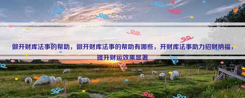 做开财库法事的帮助，做开财库法事的帮助有哪些，开财库法事助力招财纳福，提升财运效果显著