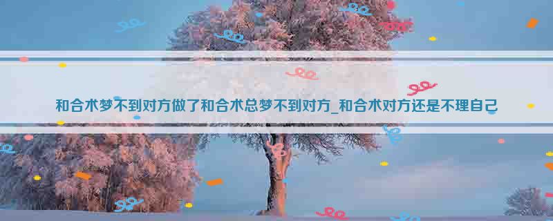 和合术梦不到对方做了和合术总梦不到对方_和合术对方还是不理自己