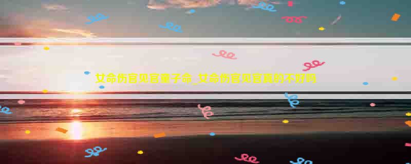 女命伤官见官童子命_女命伤官见官真的不好吗