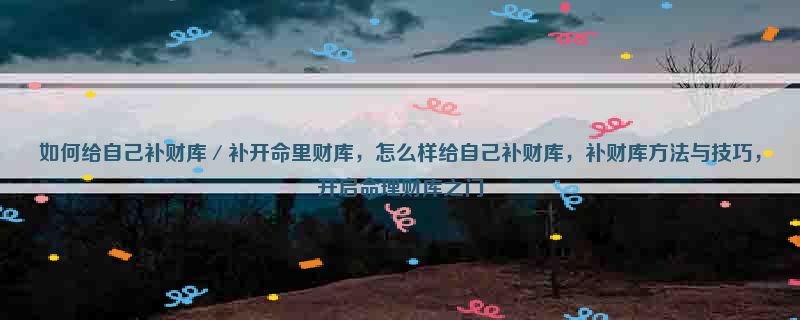 如何给自己补财库／补开命里财库，怎么样给自己补财库，补财库方法与技巧，开启命理财库之门