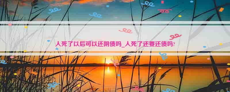 人死了以后可以还阴债吗_人死了还要还债吗?