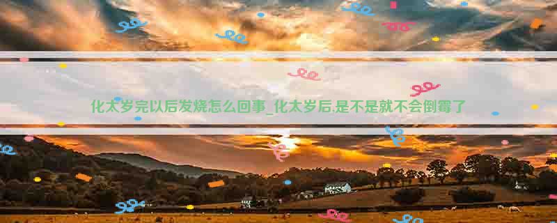 化太岁完以后发烧怎么回事_化太岁后,是不是就不会倒霉了