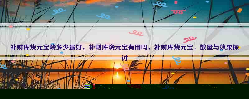 补财库烧元宝烧多少最好，补财库烧元宝有用吗，补财库烧元宝，数量与效果探讨