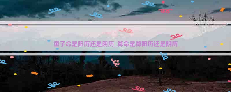 童子命是阳历还是阴历_算命是算阳历还是阴历