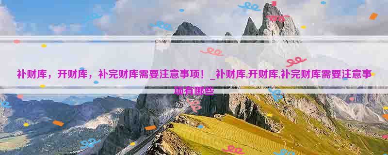 补财库，开财库，补完财库需要注意事项！_补财库,开财库,补完财库需要注意事项有哪些