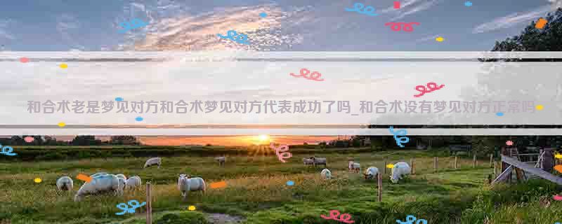 和合术老是梦见对方和合术梦见对方代表成功了吗_和合术没有梦见对方正常吗