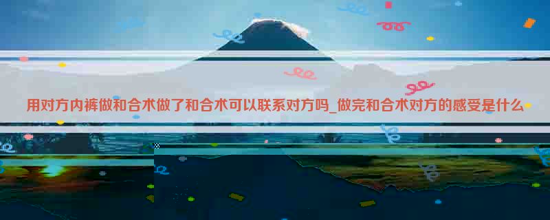 用对方内裤做和合术做了和合术可以联系对方吗_做完和合术对方的感受是什么