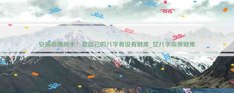 安阁命理风水：看自己的八字有没有财库_女八字命带财库