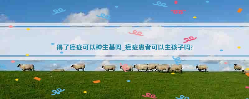 得了癌症可以种生基吗_癌症患者可以生孩子吗?